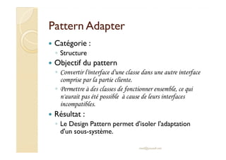 PPaatttteerrnn AAddaapptteerr 
 Catégorie : 
◦ Structure 
 Objectif du pattern 
◦ Convertir l'interface d'une classe dans une autre interface 
ccoommpprriissee ppaarr llaa ppaarrttiiee cclliieennttee.. 
◦ Permettre à des classes de fonctionner ensemble, ce qui 
n'aurait pas été possible à cause de leurs interfaces 
incompatibles. 
 Résultat : 
◦ Le Design Pattern permet d'isoler l'adaptation 
d'un sous-système. 
med@youssfi.net 
 
