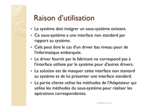 RRaaiissoonn dd’’uuttiilliissaattiioonn 
 Le système doit intégrer un sous-système existant. 
 Ce sous-système a une interface non standard par 
rapport au système. 
 Cela peut être le cas d'un driver bas niveau pour de 
l'informatique embarquée. 
 Le driver fournit par le fabricant ne correspond pas à 
l'interface utilisée par le système pour d'autres drivers. 
 La solution est de masquer cette interface non stantard 
au système et de lui présenter une interface standard. 
 La partie cliente utilise les méthodes de l'Adaptateur qui 
utilise les méthodes du sous-système pour réaliser les 
opérations correspondantes. 
med@youssfi.net 
 