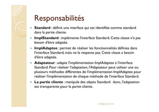 RReessppoonnssaabbiilliittééss 
 Standard : définit une interface qui est identifiée comme standard 
dans la partie cliente. 
 ImplStandard : implémente l'interface Standard. Cette classe n'a pas 
besoin d'être adaptée. 
 ImplAdaptee : permet de réaliser les fonctionnalités définies dans 
l'interface Standard, mais ne la respecte pas. Cette classe a besoin 
dd''êêttrree aaddaappttééee.. 
 Adaptateur : adapte l'implémentation ImplAdaptee à l'interface 
Standard. Pour réaliser l'adaptation, l'Adaptateur peut utiliser une ou 
plusieurs méthodes différentes de l'implémentation ImplAdaptee pour 
réaliser l'implémentation de chaque méthode de l'interface Standard. 
 La partie cliente : manipule des objets Standard. donc, l'adaptation 
est transparente pour la partie cliente. 
med@youssfi.net 
 