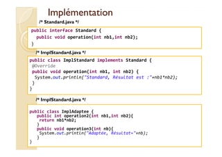 IImmpplléémmeennttaattiioonn 
/* Standard.java */ 
public interface Standard { 
public void operation(int nb1,int nb2); 
} 
/* ImplStandard.java */ 
public class ImplStandard implements Standard { 
@Override 
public void operation(int nb1, int nb2) { 
System.out.println(Standard, Résultat est :+nb1*nb2); 
med@youssfi.net 
} 
} 
/* ImplStandard.java */ 
public class ImplAdaptee { 
public int operation2(int nb1,int nb2){ 
return nb1*nb2; 
} 
public void operation3(int nb){ 
System.out.println(Adaptée, Résultat=+nb); 
} 
} 
 