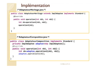 IImmpplléémmeennttaattiioonn 
public class AdaptateurHeritage extends ImplAdaptee implements Standard { 
@Override 
public void operation(int nb1, int nb2) { 
int nb=operation2(nb1, nb2); 
operation3(nb); 
} 
} 
/* AdaptateurHeritage.java */ 
public class AdaptateurComposition implements Standard { 
private ImplAdaptee adaptee=new ImplAdaptee(); 
@Override 
public void operation(int nb1, int nb2) { 
med@youssfi.net 
int nb=adaptee.operation2(nb1, nb2); 
adaptee.operation3(nb); 
} 
} 
/* AdaptateurComposition.java */ 
 