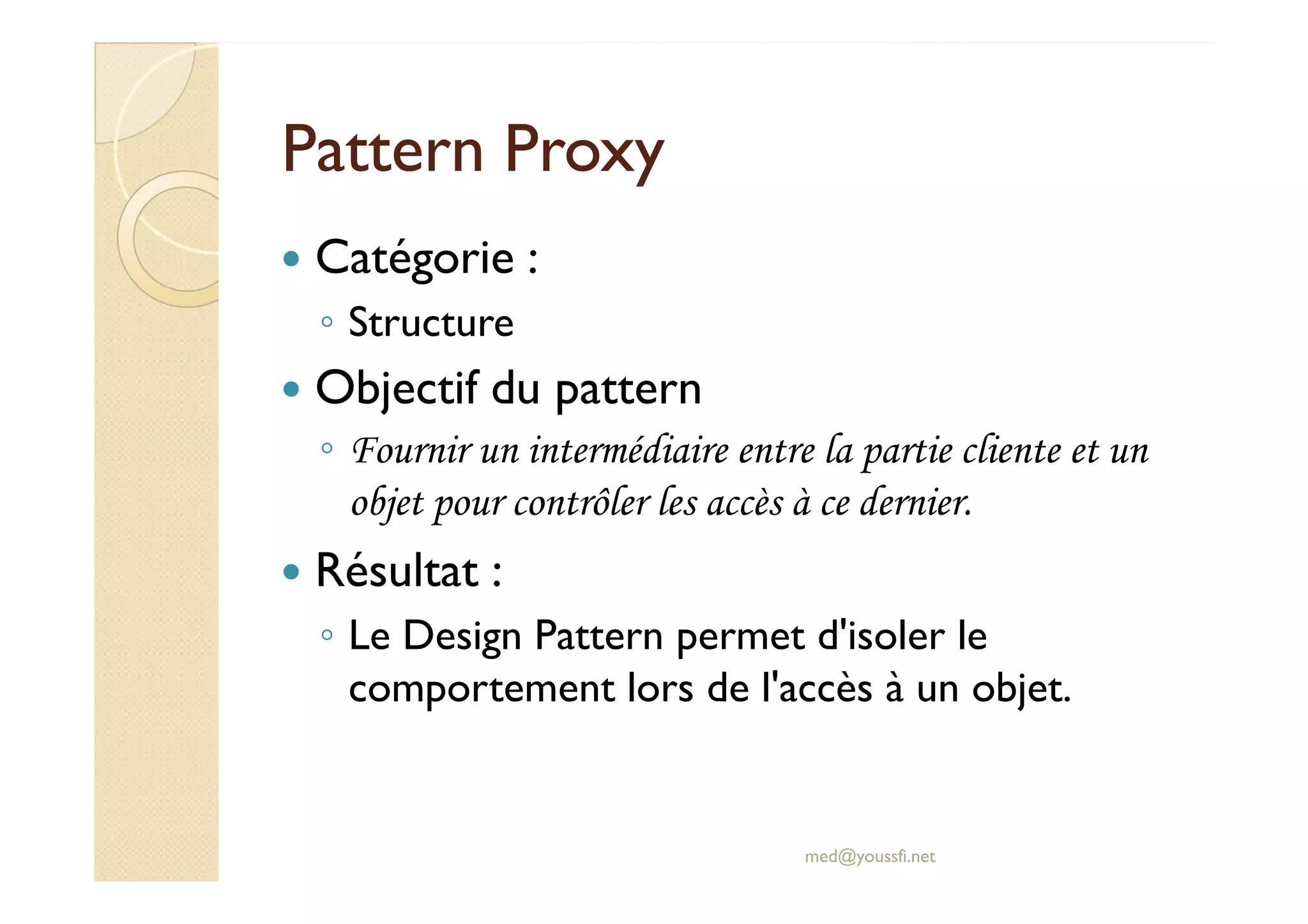 PPaatttteerrnn PPrrooxxyy 
 Catégorie : 
◦ Structure 
 Objectif du pattern 
◦ FFoouurrnniirr uunn iinntteerrmmééddiiaaiirree eennttrree llaa ppaarrttiiee cclliieennttee eett uunn 
objet pour contrôler les accès à ce dernier. 
 Résultat : 
◦ Le Design Pattern permet d'isoler le 
comportement lors de l'accès à un objet. 
med@youssfi.net 
 