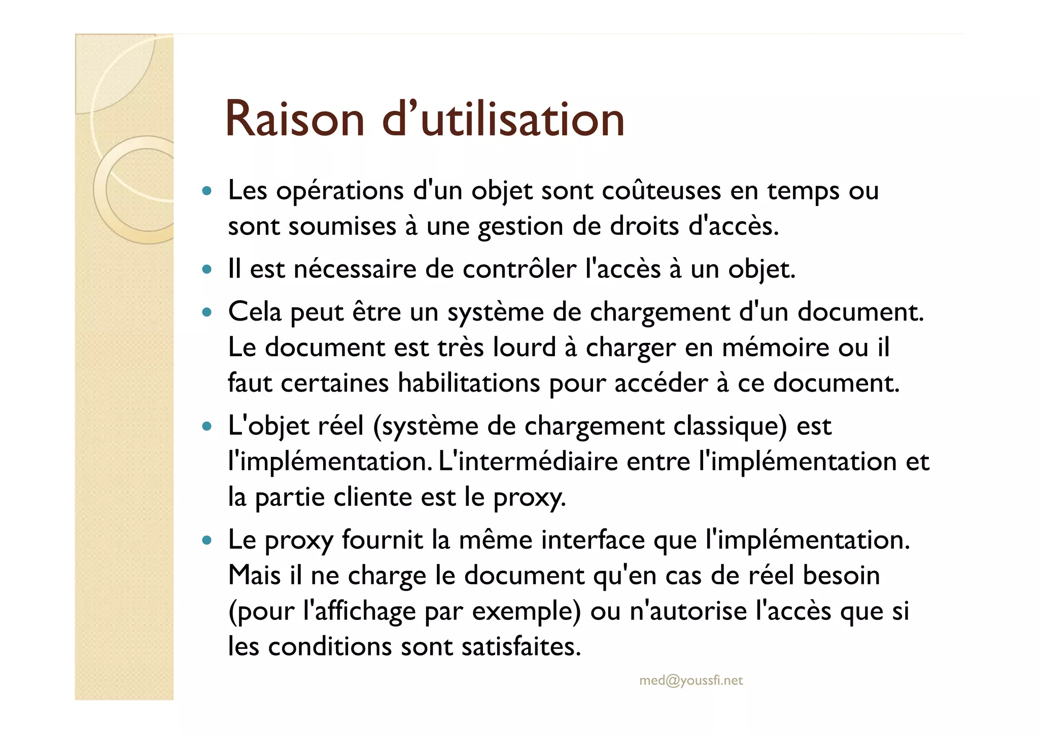 RRaaiissoonn dd’’uuttiilliissaattiioonn 
 Les opérations d'un objet sont coûteuses en temps ou 
sont soumises à une gestion de droits d'accès. 
 Il est nécessaire de contrôler l'accès à un objet. 
 Cela peut être un système de chargement d'un document. 
Le document est très lourd à charger en mémoire ou il 
ffaauutt cceerrttaaiinneess hhaabbiilliittaattiioonnss ppoouurr aaccccééddeerr àà ccee ddooccuummeenntt.. 
 L'objet réel (système de chargement classique) est 
l'implémentation. L'intermédiaire entre l'implémentation et 
la partie cliente est le proxy. 
 Le proxy fournit la même interface que l'implémentation. 
Mais il ne charge le document qu'en cas de réel besoin 
(pour l'affichage par exemple) ou n'autorise l'accès que si 
les conditions sont satisfaites. 
med@youssfi.net 
 