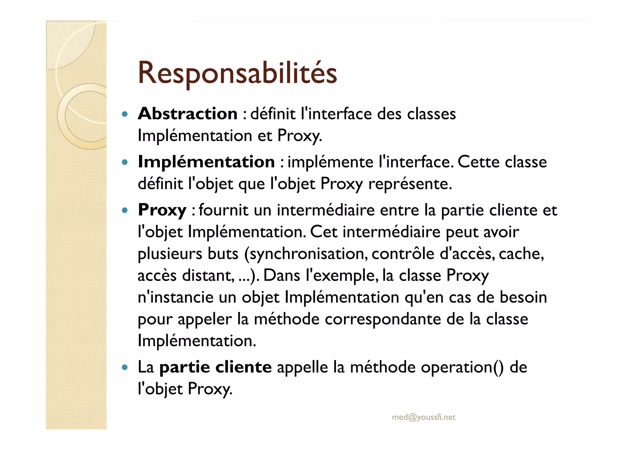 RReessppoonnssaabbiilliittééss 
 Abstraction : définit l'interface des classes 
Implémentation et Proxy. 
 Implémentation : implémente l'interface. Cette classe 
définit l'objet que l'objet Proxy représente. 
 Proxy : fournit un intermédiaire entre la partie cliente et 
ll''oobbjjeett IImmpplléémmeennttaattiioonn.. CCeett iinntteerrmmééddiiaaiirree ppeeuutt aavvooiirr 
plusieurs buts (synchronisation, contrôle d'accès, cache, 
accès distant, ...). Dans l'exemple, la classe Proxy 
n'instancie un objet Implémentation qu'en cas de besoin 
pour appeler la méthode correspondante de la classe 
Implémentation. 
 La partie cliente appelle la méthode operation() de 
l'objet Proxy. 
med@youssfi.net 
 