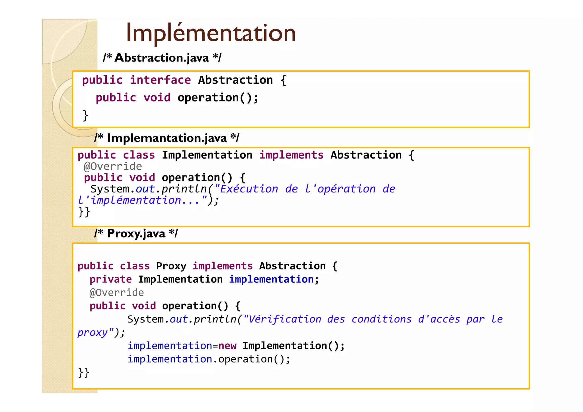 IImmpplléémmeennttaattiioonn 
/* Abstraction.java */ 
public interface Abstraction { 
public void operation(); 
} 
/* Implemantation.java */ 
public class Implementation implements Abstraction { 
@Override 
public void operation() { 
System.out.println(Exécution de l'opération de 
l'implémentation...); 
}} 
med@youssfi.net 
/* Proxy.java */ 
public class Proxy implements Abstraction { 
private Implementation implementation; 
@Override 
public void operation() { 
System.out.println(Vérification des conditions d'accès par le 
proxy); 
implementation=new Implementation(); 
implementation.operation(); 
}} 
 
