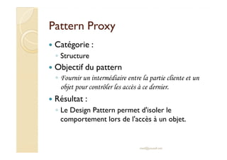 PPaatttteerrnn PPrrooxxyy 
 Catégorie : 
◦ Structure 
 Objectif du pattern 
◦ FFoouurrnniirr uunn iinntteerrmmééddiiaaiirree eennttrree llaa ppaarrttiiee cclliieennttee eett uunn 
objet pour contrôler les accès à ce dernier. 
 Résultat : 
◦ Le Design Pattern permet d'isoler le 
comportement lors de l'accès à un objet. 
med@youssfi.net 
 
