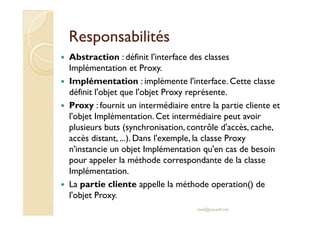 RReessppoonnssaabbiilliittééss 
 Abstraction : définit l'interface des classes 
Implémentation et Proxy. 
 Implémentation : implémente l'interface. Cette classe 
définit l'objet que l'objet Proxy représente. 
 Proxy : fournit un intermédiaire entre la partie cliente et 
ll''oobbjjeett IImmpplléémmeennttaattiioonn.. CCeett iinntteerrmmééddiiaaiirree ppeeuutt aavvooiirr 
plusieurs buts (synchronisation, contrôle d'accès, cache, 
accès distant, ...). Dans l'exemple, la classe Proxy 
n'instancie un objet Implémentation qu'en cas de besoin 
pour appeler la méthode correspondante de la classe 
Implémentation. 
 La partie cliente appelle la méthode operation() de 
l'objet Proxy. 
med@youssfi.net 
 