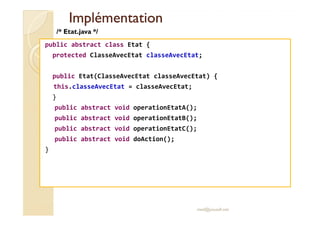 IImmpplléémmeennttaattiioonn 
/* Etat.java */ 
public abstract class Etat { 
protected ClasseAvecEtat classeAvecEtat; 
public Etat(ClasseAvecEtat classeAvecEtat) { 
this.classeAvecEtat = classeAvecEtat; 
} 
public abstract void operationEtatA(); 
public abstract void operationEtatB(); 
public abstract void operationEtatC(); 
public abstract void doAction(); 
} 
med@youssfi.net 
 
