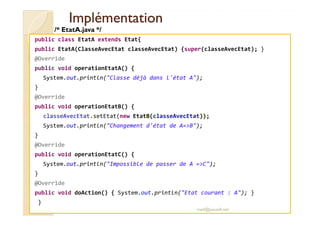 IImmpplléémmeennttaattiioonn 
/* EtatA.java */ 
public class EtatA extends Etat{ 
public EtatA(ClasseAvecEtat classeAvecEtat) {super(classeAvecEtat); } 
@Override 
public void operationEtatA() { 
System.out.println(Classe déjà dans l'état A); 
} 
@Override 
public void operationEtatB() { 
classeAvecEtat.setEtat(new EtatB(classeAvecEtat)); 
System.out.println(Changement d'état de A=B); 
} 
@Override 
public void operationEtatC() { 
System.out.println(Impossible de passer de A =C); 
} 
@Override 
public void doAction() { System.out.println(Etat courant : A); } 
} 
med@youssfi.net 
 