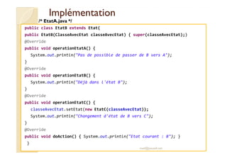 IImmpplléémmeennttaattiioonn 
/* EtatA.java */ 
public class EtatB extends Etat{ 
public EtatB(ClasseAvecEtat classeAvecEtat) { super(classeAvecEtat);} 
@Override 
public void operationEtatA() { 
System.out.println(Pas de possible de passer de B vers A); 
} 
@Override 
public void operationEtatB() { 
System.out.println(Déjà dans l'état B); 
} 
@Override 
public void operationEtatC() { 
classeAvecEtat.setEtat(new EtatC(classeAvecEtat)); 
System.out.println(Changement d'état de B vers C); 
} 
@Override 
public void doAction() { System.out.println(Etat courant : B); } 
} 
med@youssfi.net 
 