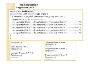 IImmpplléémmeennttaattiioonn 
/* Application.java */ 
public class Application { 
public static void main(String[] args) { 
ClasseAvecEtat obj=new ClasseAvecEtat(); obj.doAction(); 
System.out.println(-------------); 
obj.operationEtatA(); obj.doAction();System.out.println(-------------); 
obj.operationEtatC(); obj.doAction();System.out.println(-------------); 
obj.operationEtatB(); obj.doAction();System.out.println(-------------); 
obj.operationEtatC(); obj.doAction();System.out.println(-------------); 
obj.operationEtatA(); obj.doAction();System.out.println(-------------); 
} 
} 
Etat courant : A 
------------- 
Classe déjà dans l'état A 
Etat courant : A 
------------- 
Impossible de passer de A =C 
Etat courant : A 
------------- 
Changement d'état de A=B 
Etat courant : B 
------------- 
Changement d'état de B vers C 
Etat courant : C 
------------- 
Changement d'état de C vers A 
Etat courant : A 
------------- 
 