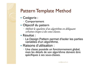 PPaatttteerrnn TTeemmppllaattee MMeetthhoodd 
 Catégorie : 
◦ Comportement 
 Objectif du pattern 
◦ Définir le squelette d'un algorithme en déléguant 
certaines étapes à des sous-classes. 
 RRééssuullttaatt :: 
◦ Le Design Pattern permet d'isoler les parties 
variables d'un algorithme. 
 Raisons d’utilisation : 
◦ Une classe possède un fonctionnement global, 
mais les détails de son algorithme doivent être 
spécifiques à ses sous-classes. 
med@youssfi.net 
 