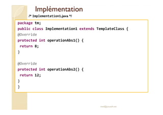 IImmpplléémmeennttaattiioonn 
/* Implementation1.java */ 
package tm; 
public class Implementation1 extends TemplateClass { 
@Override 
protected int operationAbs1() { 
return 8; 
} 
@Override 
protected int operationAbs2() { 
return 12; 
} 
} 
med@youssfi.net 
 