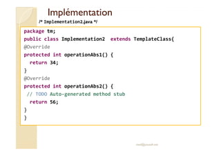 IImmpplléémmeennttaattiioonn 
/* Implementation2.java */ 
package tm; 
public class Implementation2 extends TemplateClass{ 
@Override 
protected int operationAbs1() { 
return 34; 
} 
@Override 
protected int operationAbs2() { 
// TODO Auto-generated method stub 
return 56; 
} 
} 
med@youssfi.net 
 