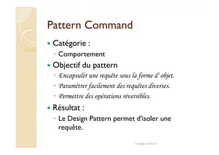 PPaatttteerrnn CCoommmmaanndd 
 Catégorie : 
◦ Comportement 
 Objectif du pattern 
◦ EEnnccaappssuulleerr uunnee rreeqquuêêttee ssoouuss llaa ffoorrmmee dd'' oobbjjeett.. 
◦ Paramétrer facilement des requêtes diverses. 
◦ Permettre des opérations réversibles. 
 Résultat : 
◦ Le Design Pattern permet d'isoler une 
requête. 
med@youssfi.net 
 