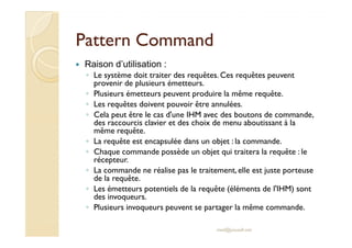 PPaatttteerrnn CCoommmmaanndd 
 Raison d’utilisation : 
◦ Le système doit traiter des requêtes. Ces requêtes peuvent 
provenir de plusieurs émetteurs. 
◦ Plusieurs émetteurs peuvent produire la même requête. 
◦ Les requêtes doivent pouvoir être annulées. 
◦ Cela peut être le cas d'une IHM avec des boutons de commande, 
ddeess rraaccccoouurrcciiss ccllaavviieerr eett ddeess cchhooiixx ddee mmeennuu aabboouuttiissssaanntt àà llaa 
même requête. 
◦ La requête est encapsulée dans un objet : la commande. 
◦ Chaque commande possède un objet qui traitera la requête : le 
récepteur. 
◦ La commande ne réalise pas le traitement, elle est juste porteuse 
de la requête. 
◦ Les émetteurs potentiels de la requête (éléments de l'IHM) sont 
des invoqueurs. 
◦ Plusieurs invoqueurs peuvent se partager la même commande. 
med@youssfi.net 
 