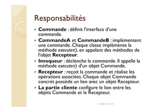 RReessppoonnssaabbiilliittééss 
 Commande : définit l'interface d'une 
commande. 
 CommandeA et CommandeB : implémentent 
une commande. Chaque classe implémente la 
méthode executer(), en appelant des méthodes de 
ll''oobbjjeett RReecceepptteeuurr.. 
 Invoqueur : déclenche la commande. Il appelle la 
méthode executer() d'un objet Commande. 
 Recepteur : reçoit la commande et réalise les 
opérations associées. Chaque objet Commande 
concret possède un lien avec un objet Recepteur. 
 La partie cliente configure le lien entre les 
objets Commande et le Recepteur. 
med@youssfi.net 
 
