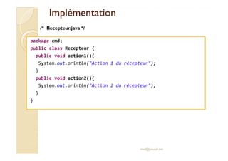 IImmpplléémmeennttaattiioonn 
/* Recepteur.java */ 
package cmd; 
public class Recepteur { 
public void action1(){ 
System.out.println(Action 1 du récepteur); 
} 
public void action2(){ 
System.out.println(Action 2 du récepteur); 
} 
} 
med@youssfi.net 
 