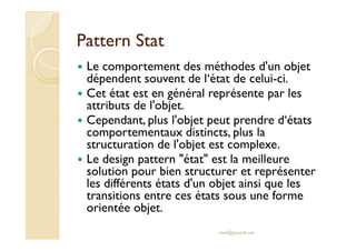 PPaatttteerrnn SSttaatt 
 Le comportement des méthodes d'un objet 
dépendent souvent de l‘état de celui-ci. 
 Cet état est en général représente par les 
attributs de l'objet. 
 Cependant, plus l'objet peut prendre d‘états 
comportementaux distincts, plus la 
structuration de l'objet est complexe. 
 Le design pattern état est la meilleure 
solution pour bien structurer et représenter 
les différents états d'un objet ainsi que les 
transitions entre ces états sous une forme 
orientée objet. 
med@youssfi.net 
 