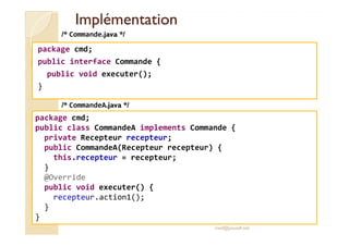 IImmpplléémmeennttaattiioonn 
package cmd; 
public interface Commande { 
public void executer(); 
} 
/* Commande.java */ 
/* CommandeA.java */ 
package cmd; 
public class CommandeA implements Commande { 
private Recepteur recepteur; 
public CommandeA(Recepteur recepteur) { 
med@youssfi.net 
this.recepteur = recepteur; 
} 
@Override 
public void executer() { 
recepteur.action1(); 
} 
} 
 