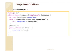 IImmpplléémmeennttaattiioonn 
/* CommandeB.java */ 
package cmd; 
public class CommandeB implements Commande { 
private Recepteur recepteur; 
public CommandeB(Recepteur recepteur) { 
this.recepteur = recepteur; 
} 
@Override 
med@youssfi.net 
public void executer() { 
recepteur.action2(); 
} 
} 
 