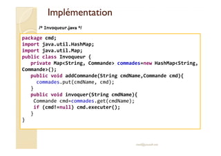 IImmpplléémmeennttaattiioonn 
/* Invoqueur.java */ 
package cmd; 
import java.util.HashMap; 
import java.util.Map; 
public class Invoqueur { 
private MapString, Commande commades=new HashMapString, 
Commande(); 
public void addCommande(String cmdName,Commande cmd){ 
med@youssfi.net 
commades.put(cmdName, cmd); 
} 
public void invoquer(String cmdName){ 
Commande cmd=commades.get(cmdName); 
if (cmd!=null) cmd.executer(); 
} 
} 
 