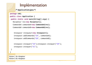 IImmpplléémmeennttaattiioonn 
/* Application.java */ 
package cmd; 
public class Application { 
public static void main(String[] args) { 
Recepteur rec=new Recepteur(); 
CommandeA commandeA=new CommandeA(rec); 
CommandeB commandeB=new CommandeB(rec); 
Invoqueur invoqueur=new Invoqueur(); 
invoqueur.addCommande(CA, commandeA); 
invoqueur.addCommande(CB, commandeB); 
invoqueur.invoquer(CA);invoqueur.invoquer(CB); 
invoqueur.invoquer(CC); 
} 
} 
med@youssfi.net 
Action 1 du récepteur 
Action 2 du récepteur 
 
