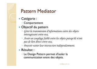 PPaatttteerrnn MMeeddiiaattoorr 
 Catégorie : 
◦ Comportement 
 Objectif du pattern 
◦ Gérer la transmission d'informations entre des objets 
iinntteerraaggiissssaanntt eennttrree eeuuxx.. 
◦ Avoir un couplage faible entre les objets puisqu'ils n'ont 
pas de lien direct entre eux. 
◦ Pouvoir varier leur interaction indépendamment. 
 Résultat : 
◦ Le Design Pattern permet d'isoler la 
communication entre des objets. 
med@youssfi.net 
 