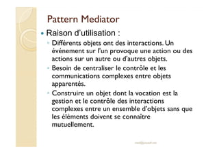 PPaatttteerrnn MMeeddiiaattoorr 
 Raison d’utilisation : 
◦ Différents objets ont des interactions. Un 
événement sur l'un provoque une action ou des 
actions sur un autre ou d'autres objets. 
◦ Besoin de centraliser le contrôle et les 
ccoommmmuunniiccaattiioonnss ccoommpplleexxeess eennttrree oobbjjeettss 
apparentés. 
◦ Construire un objet dont la vocation est la 
gestion et le contrôle des interactions 
complexes entre un ensemble d’objets sans que 
les éléments doivent se connaître 
mutuellement. 
med@youssfi.net 
 