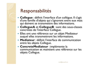 RReessppoonnssaabbiilliittééss 
 Collegue : définit l'interface d'un collègue. Il s'agit 
d'une famille d'objets qui s'ignorent entre eux mais 
qui doivent se transmettre des informations. 
 CollegueA et CollegueB : sont des sous-classes 
concrètes de l'interface Collegue. 
 EElllleess oonntt uunnee rrééfféérreennccee ssuurr uunn oobbjjeett MMeeddiiaatteeuurr 
auquel elles transmettront les informations. 
 Mediateur : définit l'interface de communication 
entre les objets Collegue. 
 ConcreteMediateur : implémente la 
communication et maintient une référence sur les 
objets Collegue. 
med@youssfi.net 
 