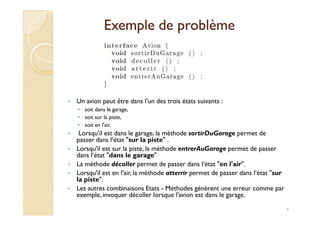 EExxeemmppllee ddee pprroobbllèèmmee 
• Un avion peut être dans l'un des trois états suivants : 
• soit dans le garage, 
4 
• soit sur la piste, 
• soit en l'air. 
• Lorsqu'il est dans le garage, la méthode sortirDuGarage permet de 
passer dans l‘état sur la piste . 
• Lorsqu'il est sur la piste, la méthode entrerAuGarage permet de passer 
dans l‘état dans le garage 
• La méthode décoller permet de passer dans l‘état en l'air. 
• Lorsqu'il est en l'air, la méthode atterrir permet de passer dans l‘état sur 
la piste. 
• Les autres combinaisons Etats - Méthodes génèrent une erreur comme par 
exemple, invoquer décoller lorsque l'avion est dans le garage. 
 
