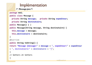 IImmpplléémmeennttaattiioonn 
/* Message.java */ 
package med; 
public class Message { 
private String message; private String expediteur; 
private String destinataire; 
public Message() { } 
public Message(String message, String destinataire) { 
this.message = message; 
this.destinataire = destinataire; 
} 
@Override 
public String toString() { 
return Message [message= + message + , expediteur= + expediteur 
+ , destinataire= + destinataire + ]; 
} 
// Getters et Setters 
} 
med@youssfi.net 
 