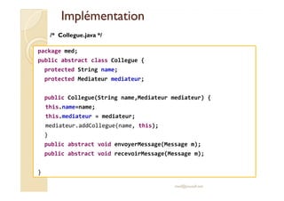 IImmpplléémmeennttaattiioonn 
/* Collegue.java */ 
package med; 
public abstract class Collegue { 
protected String name; 
protected Mediateur mediateur; 
public Collegue(String name,Mediateur mediateur) { 
this.name=name; 
this.mediateur = mediateur; 
mediateur.addCollegue(name, this); 
} 
public abstract void envoyerMessage(Message m); 
public abstract void recevoirMessage(Message m); 
} 
med@youssfi.net 
 