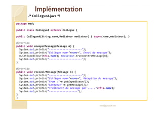 IImmpplléémmeennttaattiioonn 
/* CollegueA.java */ 
package med; 
public class CollegueA extends Collegue { 
public CollegueA(String name,Mediateur mediateur) { super(name,mediateur); } 
@Override 
public void envoyerMessage(Message m) { 
System.out.println(----------------------); 
System.out.println(Collègue nom=+name+, Envoi de message); 
m.setExpediteur(this.name); mediateur.transmettreMessage(m); 
med@youssfi.net 
System.out.println(----------------------); 
} 
@Override 
public void recevoirMessage(Message m) { 
System.out.println(----------------------); 
System.out.println(Collègue nom=+name+, Réception du message); 
System.out.println(From :+m.getExpediteur()); 
System.out.println(Contenu:+m.getMessage()); 
System.out.println(Traitement du message par .....+this.name); 
System.out.println(-------------------); 
} 
} 
 