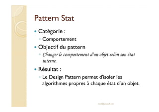 PPaatttteerrnn SSttaatt 
 Catégorie : 
◦ Comportement 
 Objectif du pattern 
◦ CChhaannggeerr llee ccoommppoorrtteemmeenntt dd''uunn oobbjjeett sseelloonn ssoonn ééttaatt 
interne. 
 Résultat : 
◦ Le Design Pattern permet d'isoler les 
algorithmes propres à chaque état d'un objet. 
med@youssfi.net 
 