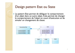 Design pattern EEttaatt oouu SSttaattee 
 Le pattern Etat permet de déléguer le comportement 
d'un objet dans un autre objet. Cela permet de changer 
le comportement de l'objet en cours d'exécution et de 
simuler un changement de classe. 
6 
 