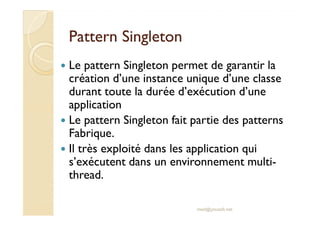 PPaatttteerrnn SSiinngglleettoonn 
 Le pattern Singleton permet de garantir la 
création d’une instance unique d’une classe 
durant toute la durée d’exécution d’une 
application 
 LLee ppaatttteerrnn SSiinngglleettoonn ffaaiitt ppaarrttiiee ddeess ppaatttteerrnnss 
Fabrique. 
 Il très exploité dans les application qui 
s’exécutent dans un environnement multi-thread. 
med@youssfi.net 
 