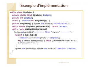 Exemple dd’’iimmpplléémmeennttaattiioonn 
public class Singleton { 
private static final Singleton instance; 
private int compteur; 
static { instance=new Singleton(); } 
private Singleton() { System.out.println(Instanciation); } 
public static Singleton getInstance(){ return instance; } 
public void traiter(String tache){ 
System.out.println(---------- Tâche +tache+----------); 
for(int i=1;i=5;i++){ 
++compteur; System.out.print(.+compteur); 
try { Thread.sleep(1000); } catch (InterruptedException e) { 
e.printStackTrace();} 
} 
System.out.println(); System.out.println(Compteur=+compteur); 
} 
} 
med@youssfi.net 
 