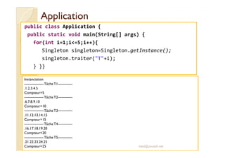 AApppplliiccaattiioonn 
public class Application { 
public static void main(String[] args) { 
for(int i=1;i=5;i++){ 
Singleton singleton=Singleton.getInstance(); 
singleton.traiter(T+i); 
} }} 
IInnssttaanncciiaattiioonn 
----------------Tâche T1------------ 
.1.2.3.4.5 
Compteur=5 
----------------Tâche T2------------ 
.6.7.8.9.10 
Compteur=10 
----------------Tâche T3------------ 
.11.12.13.14.15 
Compteur=15 
----------------Tâche T4------------ 
.16.17.18.19.20 
Compteur=20 
----------------Tâche T5------------ 
.21.22.23.24.25 
Compteur=25 med@youssfi.net 
 