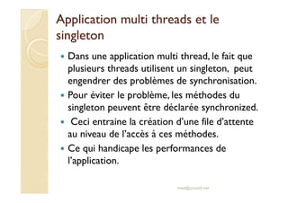 Application multi tthhrreeaaddss eett llee 
ssiinngglleettoonn 
 Dans une application multi thread, le fait que 
plusieurs threads utilisent un singleton, peut 
engendrer des problèmes de synchronisation. 
 Pour éviter le problème, les méthodes du 
singleton peuvent être déclarée synchronized. 
 Ceci entraine la création d’une file d’attente 
au niveau de l’accès à ces méthodes. 
 Ce qui handicape les performances de 
l’application. 
med@youssfi.net 
 
