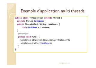 Exemple d’application mmuullttii tthhrreeaaddss 
public class ThreadedTask extends Thread { 
private String taskName; 
public ThreadedTask(String taskName) { 
this.taskName = taskName; 
} 
@@OOvveerrrriiddee 
public void run() { 
Singleton singleton=Singleton.getInstance(); 
singleton.traiter(taskName); 
} 
} 
med@youssfi.net 
 