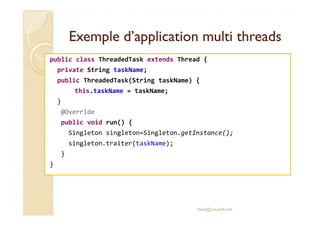 Exemple d’application mmuullttii tthhrreeaaddss 
public class ThreadedTask extends Thread { 
private String taskName; 
public ThreadedTask(String taskName) { 
this.taskName = taskName; 
} 
@@OOvveerrrriiddee 
public void run() { 
Singleton singleton=Singleton.getInstance(); 
singleton.traiter(taskName); 
} 
} 
med@youssfi.net 
 