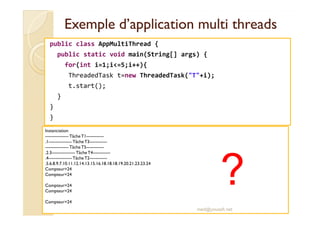 Exemple d’application mmuullttii tthhrreeaaddss 
public class AppMultiThread { 
public static void main(String[] args) { 
for(int i=1;i=5;i++){ 
ThreadedTask t=new ThreadedTask(T+i); 
t.start(); 
} 
} 
} 
Instanciation 
---------------- Tâche T1------------ 
.1---------------- Tâche T3------------ 
---------------- Tâche T5------------ 
.2.3---------------- Tâche T4------------ 
.4---------------- Tâche T2------------ 
.5.6.8.9.7.10.11.12.14.13.15.16.18.18.18.19.20.21.23.23.24 
Compteur=24 
Compteur=24 
Compteur=24 
Compteur=24 
Compteur=24 
? 
med@youssfi.net 
 