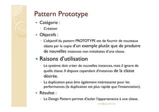 PPaatttteerrnn PPrroottoottyyppee 
 Catégorie : 
◦ Création 
 Objectifs : 
◦ L’objectif du pattern PROTOTYPE est de fournir de nouveaux 
objets par la copie d’un exemple plutôt que de produire 
de nouvelles instances non initialisées d’une classe. 
 RRaaiissoonnss dd’’uuttiilliissaattiioonn 
◦ Le système doit créer de nouvelles instances, mais il ignore de 
quelle classe. Il dispose cependant d'instances de la classe 
désirée. 
◦ La duplication peut être également intéressante pour les 
performances (la duplication est plus rapide que l'instanciation). 
 Résultat : 
◦ Le Design Pattern permet d'isoler l'appartenance à une classe. 
med@youssfi.net 
 