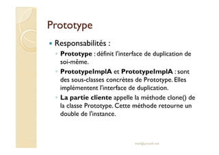 PPrroottoottyyppee 
 Responsabilités : 
◦ Prototype : définit l'interface de duplication de 
soi-même. 
◦ PrototypeImplA et PrototypeImplA : sont 
ddeess ssoouuss--ccllaasssseess ccoonnccrrèètteess ddee PPrroottoottyyppee.. EElllleess 
implémentent l'interface de duplication. 
◦ La partie cliente appelle la méthode clone() de 
la classe Prototype. Cette méthode retourne un 
double de l'instance. 
med@youssfi.net 
 