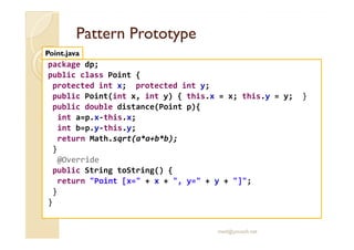 PPaatttteerrnn PPrroottoottyyppee 
Point.java 
package dp; 
public class Point { 
protected int x; protected int y; 
public Point(int x, int y) { this.x = x; this.y = y; } 
public double distance(Point p){ 
int a=p.x-this.x; 
int b=p.y-this.y; 
return Math.sqrt(a*a+b*b); 
} 
@Override 
public String toString() { 
return Point [x= + x + , y= + y + ]; 
} 
} 
med@youssfi.net 
 