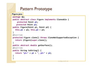PPaatttteerrnn PPrroottoottyyppee 
Figure.java 
package dp; 
public abstract class Figure implements Cloneable { 
protected Point p1; 
protected Point p2; 
public Figure(Point p1, Point p2) { 
this.p1 = p1; this.p2 = p2; 
} 
@Override 
protected Figure clone() throws CloneNotSupportedException { 
return (Figure)super.clone(); 
} 
public abstract double getSurface(); 
@Override 
public String toString() { 
return p1= + p1 + , p2= + p2; 
} 
} 
med@youssfi.net 
 