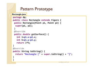 PPaatttteerrnn PPrroottoottyyppee 
Rectangle.java 
package dp; 
public class Rectangle extends Figure { 
public Rectangle(Point p1, Point p2) { 
super(p1, p2); 
} 
@Override 
public double getSurface() { 
int l=p1.x-p2.x; 
int h=p1.y-p2.y; 
return l*h; 
} 
@Override 
public String toString() { 
return Rectangle [ + super.toString() + ]; 
} 
} 
med@youssfi.net 
 