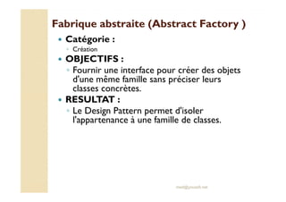 Fabrique abstraite ((AAbbssttrraacctt FFaaccttoorryy ) 
 Catégorie : 
◦ Création 
 OBJECTIFS : 
◦ Fournir une interface pour créer des objets 
d'une même famille sans préciser leurs 
classes concrètes. 
 RREESSUULLTTAATT :: 
◦ Le Design Pattern permet d'isoler 
l'appartenance à une famille de classes. 
med@youssfi.net 
 