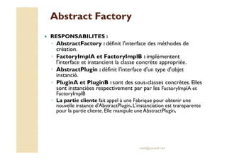AAbbssttrraacctt FFaaccttoorryy 
 RESPONSABILITES : 
◦ AbstractFactory : définit l'interface des méthodes de 
création. 
◦ FactoryImplA et FactoryImplB : implémentent 
l'interface et instancient la classe concrète appropriée. 
◦ AbstractPlugin : définit l'interface d'un type d'objet 
instancié. 
◦ PPlluuggiinnAA eett PPlluuggiinnBB :: ssoonntt ddeess ssoouuss--ccllaasssseess ccoonnccrrèètteess.. EElllleess 
sont instanciées respectivement par par les FactoryImplA et 
FactoryImplB 
◦ La partie cliente fait appel à une Fabrique pour obtenir une 
nouvelle instance d'AbstractPlugin. L'instanciation est transparente 
pour la partie cliente. Elle manipule une AbstractPlugin. 
med@youssfi.net 
 